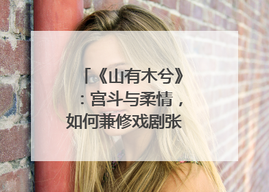 《山有木兮》：宫斗与柔情，如何兼修戏剧张力？｜微剧评