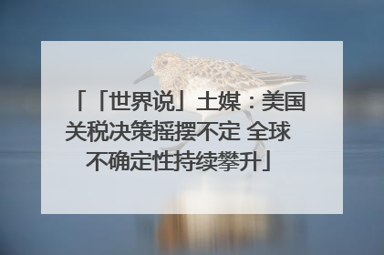 「世界说」土媒：美国关税决策摇摆不定 全球不确定性持续攀升
