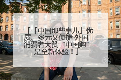 「中国那些事儿」优质、多元又便捷 外国消费者大赞“中国购”是全新体验！