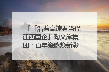 「沿着高速看当代江西国企」陶文旅集团：百年瓷脉焕新彩 文旅融合谱华章