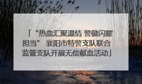 “热血汇聚温情 警徽闪耀担当” 襄阳市特警支队联合监管支队开展无偿献血活动