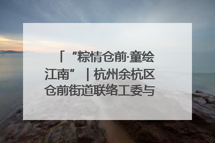 “粽情仓前·童绘江南”｜杭州余杭区仓前街道联络工委与辖区群众共度佳节