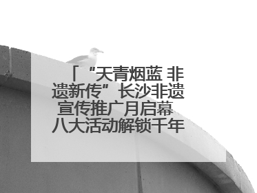 “天青烟蓝 非遗新传”长沙非遗宣传推广月启幕 八大活动解锁千年文化的青春密码