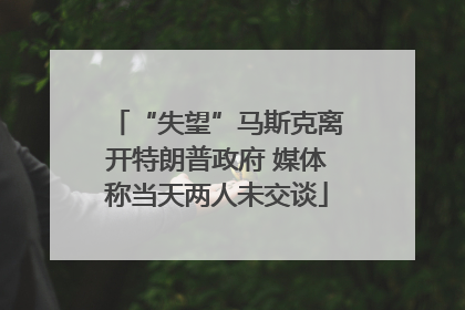 “失望”马斯克离开特朗普政府 媒体称当天两人未交谈