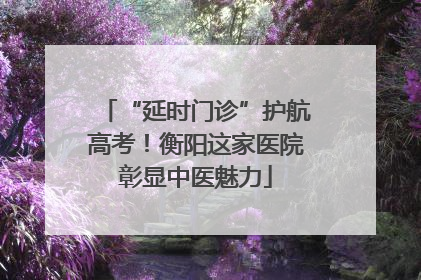 “延时门诊”护航高考！衡阳这家医院彰显中医魅力