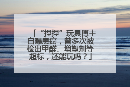 “捏捏”玩具博主自曝患癌，曾多次被检出甲醛、增塑剂等超标，还能玩吗？