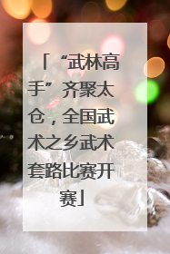 “武林高手”齐聚太仓，全国武术之乡武术套路比赛开赛