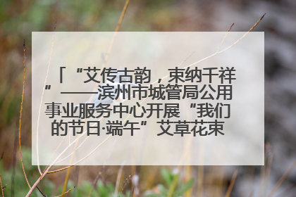 “艾传古韵，束纳千祥”——滨州市城管局公用事业服务中心开展“我们的节日·端午”艾草花束制作主题活动