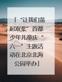 “让我们荡起双桨”首都少年儿童庆“六一”主题活动在北京北海公园举办