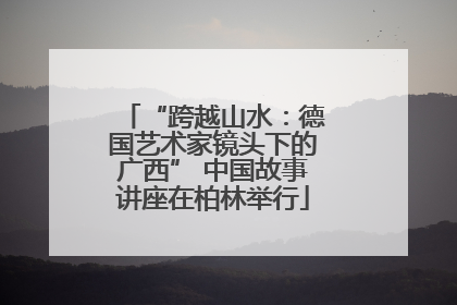“跨越山水：德国艺术家镜头下的广西” 中国故事讲座在柏林举行