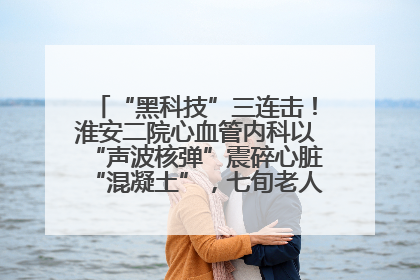 “黑科技”三连击！淮安二院心血管内科以“声波核弹”震碎心脏“混凝土”，七旬老人重获“心”生