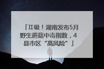 Ⅱ级！湖南发布5月野生蘑菇中毒指数，4县市区“高风险”
