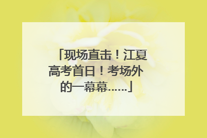 现场直击！江夏高考首日！考场外的一幕幕……