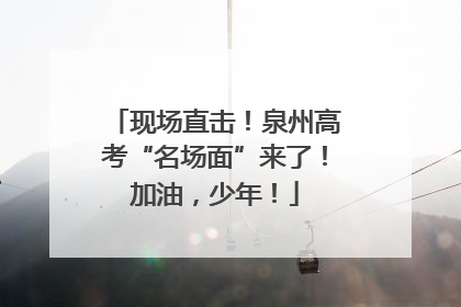 现场直击！泉州高考“名场面”来了！加油，少年！
