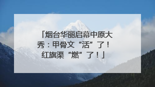烟台华丽启幕中原大秀：甲骨文“活”了！红旗渠“燃”了！