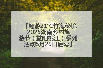 畅游21℃竹海秘境 2025湖南乡村旅游节（益阳桃江）系列活动5月29日启幕
