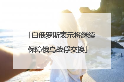 白俄罗斯表示将继续保障俄乌战俘交换