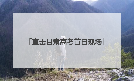 直击甘肃高考首日现场