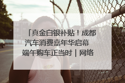 真金白银补贴！成都汽车消费嘉年华启幕 端午购车正当时｜网络中国节·端午
