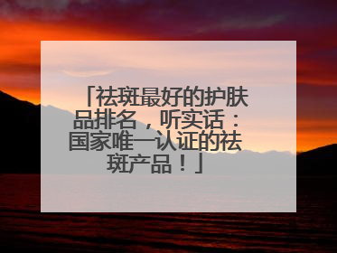 祛斑最好的护肤品排名，听实话：国家唯一认证的祛斑产品！
