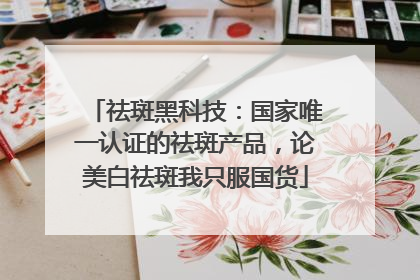 祛斑黑科技：国家唯一认证的祛斑产品，论美白祛斑我只服国货