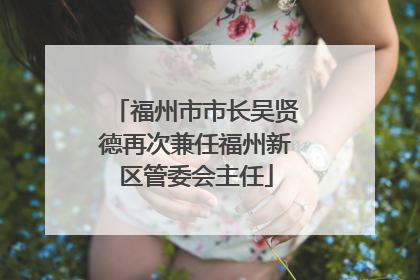 福州市市长吴贤德再次兼任福州新区管委会主任