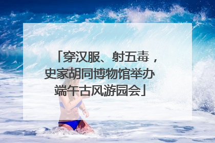 穿汉服、射五毒，史家胡同博物馆举办端午古风游园会