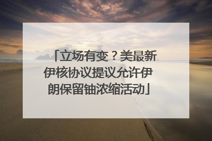 立场有变？美最新伊核协议提议允许伊朗保留铀浓缩活动