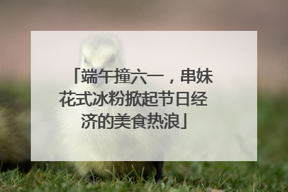 端午撞六一，串妹花式冰粉掀起节日经济的美食热浪
