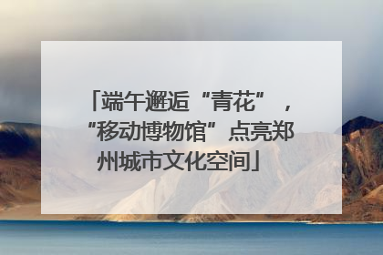 端午邂逅“青花”，“移动博物馆”点亮郑州城市文化空间