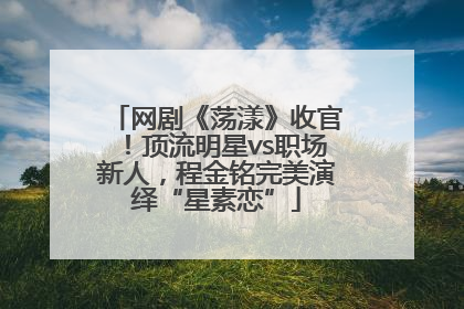 网剧《荡漾》收官！顶流明星vs职场新人，程金铭完美演绎“星素恋”
