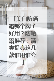美白防晒霜哪个牌子好用？防晒霜推荐：清爽提亮这几款谁用谁夸