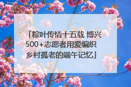 粽叶传情十五载 博兴500+志愿者用爱编织乡村孤老的端午记忆