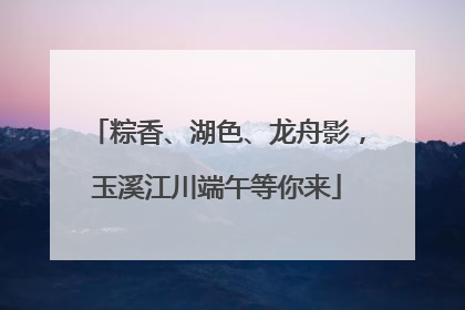 粽香、湖色、龙舟影，玉溪江川端午等你来
