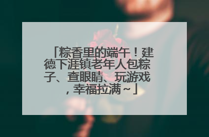 粽香里的端午！建德下涯镇老年人包粽子、查眼睛、玩游戏，幸福拉满～