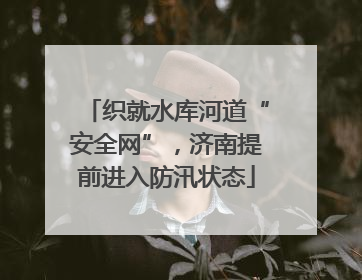织就水库河道“安全网”，济南提前进入防汛状态
