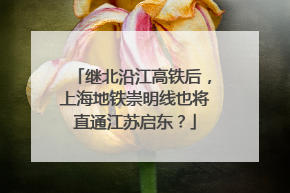 继北沿江高铁后，上海地铁崇明线也将直通江苏启东？