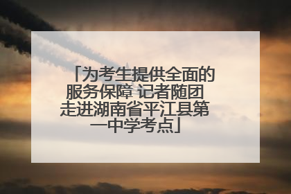 为考生提供全面的服务保障 记者随团走进湖南省平江县第一中学考点
