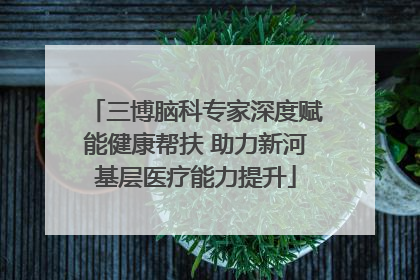 三博脑科专家深度赋能健康帮扶 助力新河基层医疗能力提升
