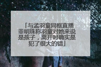 与孟羽童同框直播 董明珠称羽童对她来说是孩子，离开时确实是犯了很大的错