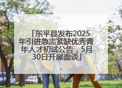 东平县发布2025年引进急需紧缺优秀青年人才初试公告，5月30日开展面谈