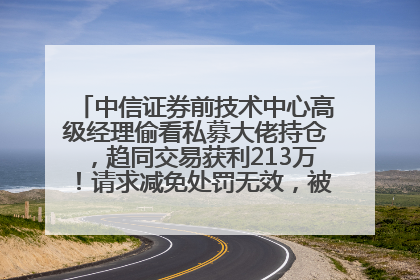 中信证券前技术中心高级经理偷看私募大佬持仓，趋同交易获利213万！请求减免处罚无效，被罚没426万