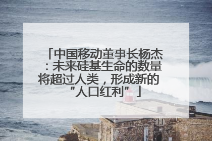 中国移动董事长杨杰：未来硅基生命的数量将超过人类，形成新的“人口红利”