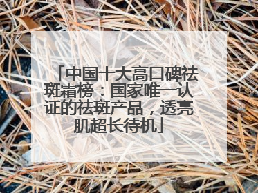 中国十大高口碑祛斑霜榜：国家唯一认证的祛斑产品，透亮肌超长待机