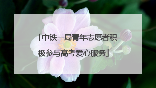 中铁一局青年志愿者积极参与高考爱心服务