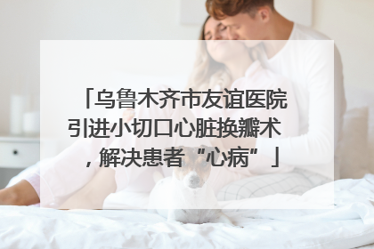 乌鲁木齐市友谊医院引进小切口心脏换瓣术，解决患者“心病”