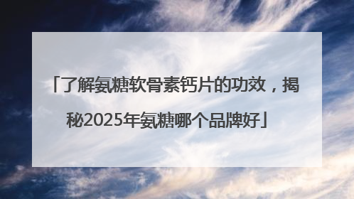 了解氨糖软骨素钙片的功效，揭秘2025年氨糖哪个品牌好