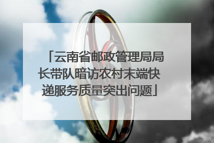 云南省邮政管理局局长带队暗访农村末端快递服务质量突出问题