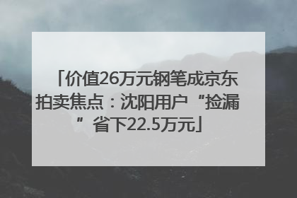 价值26万元钢笔成京东拍卖焦点：沈阳用户“捡漏”省下22.5万元