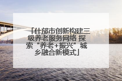 什邡市创新构建三级养老服务网络 探索“养老+振兴”城乡融合新模式